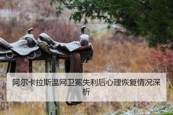 阿尔卡拉斯温网卫冕失利后心理恢复情况深析